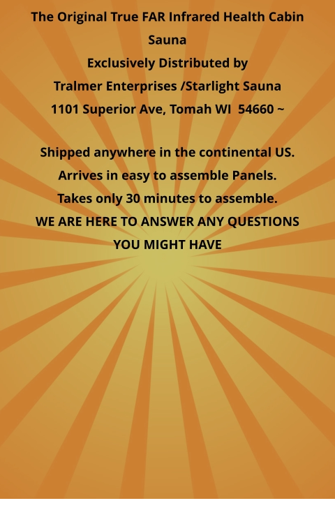 The Original True FAR Infrared Health Cabin Sauna Exclusively Distributed by Tralmer Enterprises /Starlight Sauna  1101 Superior Ave, Tomah WI  54660 ~   Shipped anywhere in the continental US. Arrives in easy to assemble Panels. Takes only 30 minutes to assemble. WE ARE HERE TO ANSWER ANY QUESTIONS YOU MIGHT HAVE
